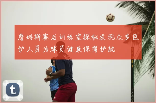 詹姆斯赛后训练室探秘发现众多医护人员为球员健康保驾护航