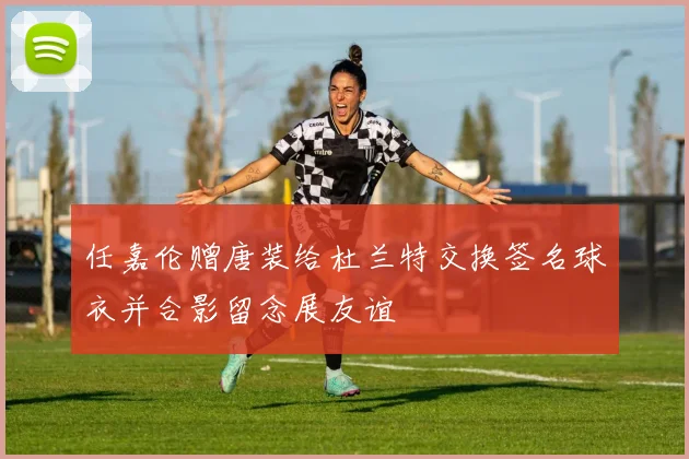 任嘉伦赠唐装给杜兰特交换签名球衣并合影留念展友谊