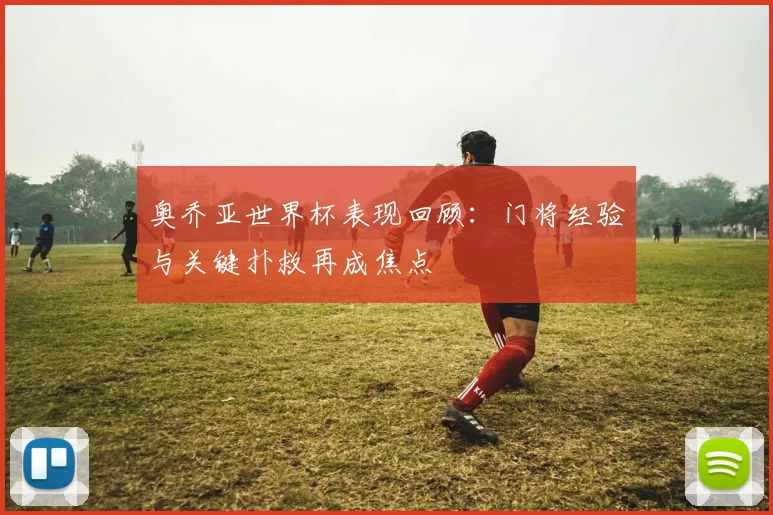 奥乔亚世界杯表现回顾：门将经验与关键扑救再成焦点