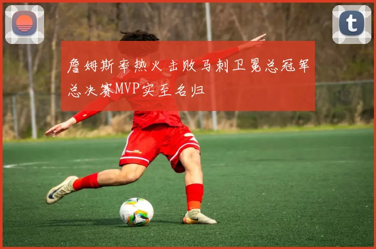 詹姆斯率热火击败马刺卫冕总冠军总决赛MVP实至名归