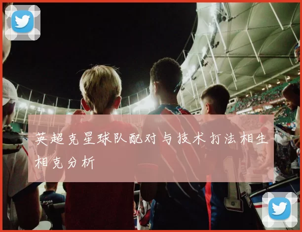 英超克星球队配对与技术打法相生相克分析