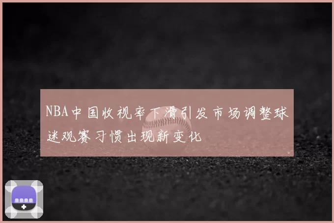 NBA中国收视率下滑引发市场调整球迷观赛习惯出现新变化