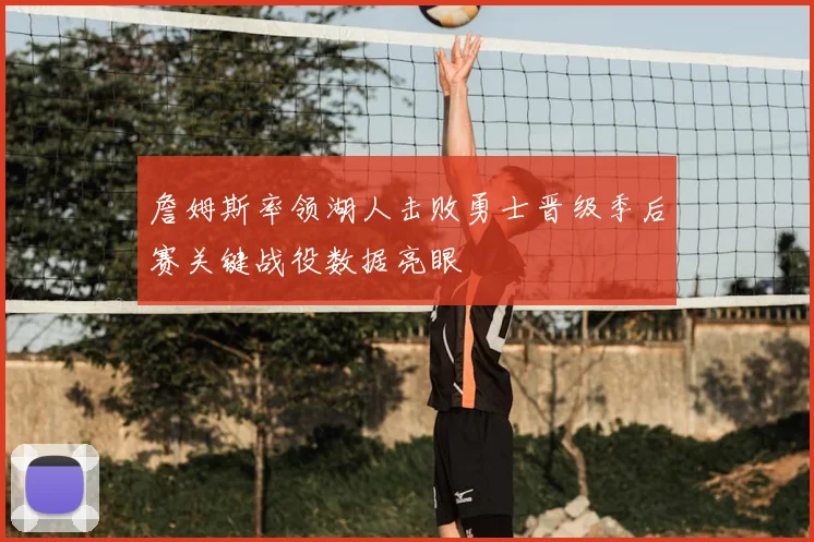 詹姆斯率领湖人击败勇士晋级季后赛关键战役数据亮眼