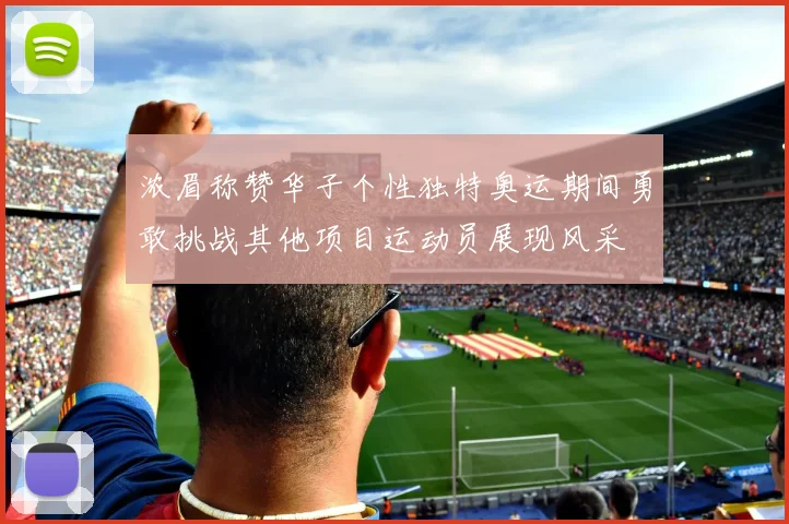 浓眉称赞华子个性独特奥运期间勇敢挑战其他项目运动员展现风采