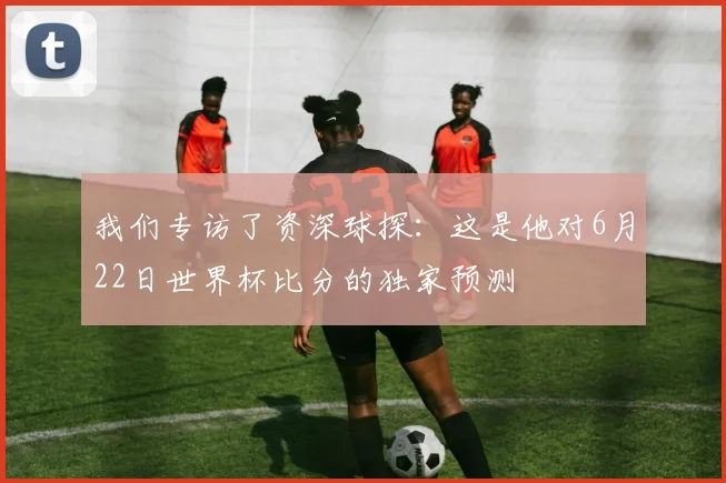 我们专访了资深球探:这是他对6月22日世界杯比分的独家预测