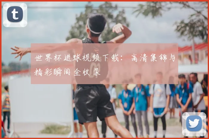 世界杯进球视频下载：高清集锦与精彩瞬间全收录