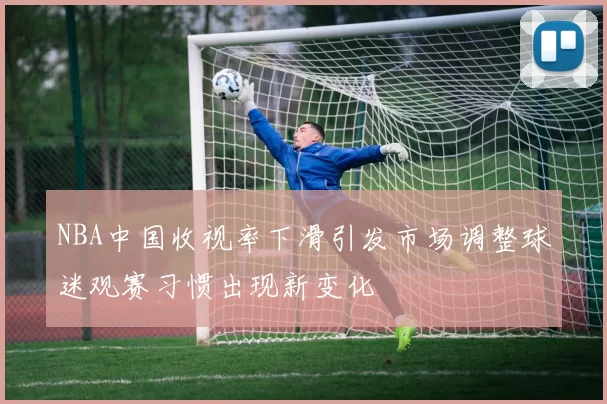 NBA中国收视率下滑引发市场调整球迷观赛习惯出现新变化