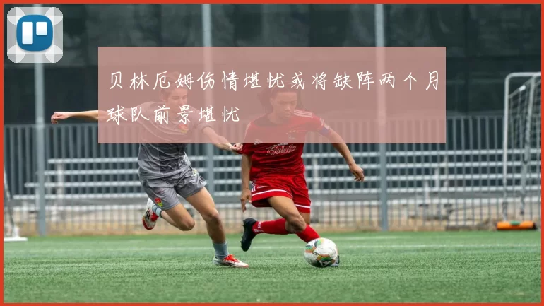 贝林厄姆伤情堪忧或将缺阵两个月球队前景堪忧
