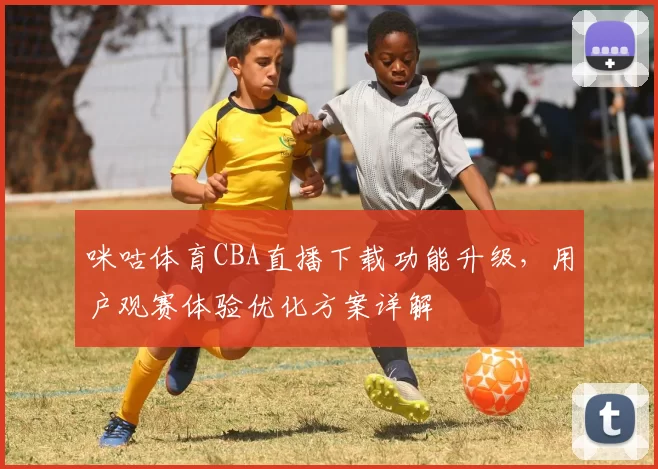 咪咕体育CBA直播下载功能升级，用户观赛体验优化方案详解