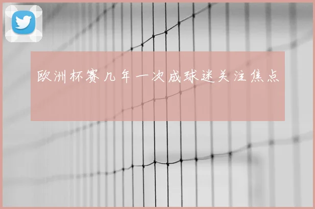 欧洲杯赛几年一次成球迷关注焦点