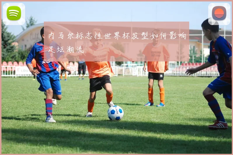 内马尔标志性世界杯发型如何影响足坛潮流