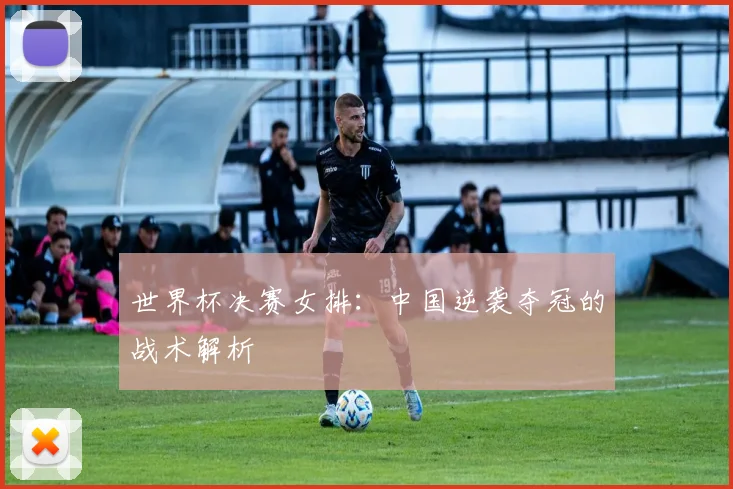世界杯决赛女排：中国逆袭夺冠的战术解析