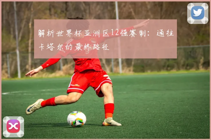 解析世界杯亚洲区12强赛制：通往卡塔尔的最终路径
