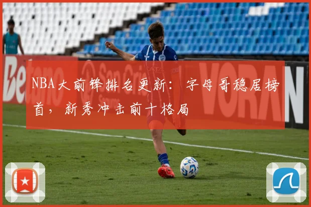 NBA大前锋排名更新:字母哥稳居榜首,新秀冲击前十格局