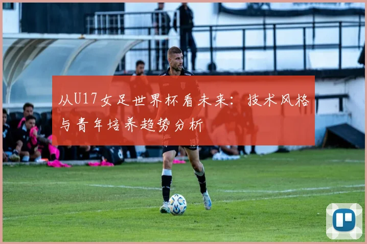 从U17女足世界杯看未来:技术风格与青年培养趋势分析