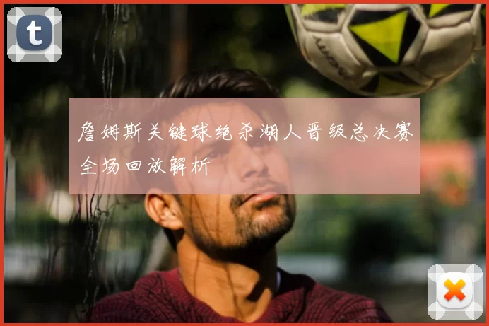 詹姆斯关键球绝杀湖人晋级总决赛全场回放解析