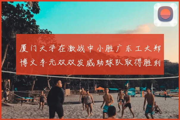 厦门大学在激战中小胜广东工大郑博文李元双双发威助球队取得胜利