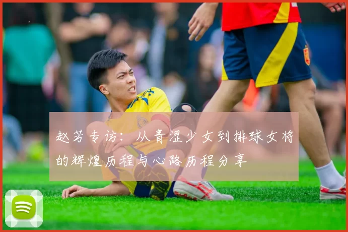 赵芳专访：从青涩少女到排球女将的辉煌历程与心路历程分享