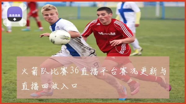 火箭队比赛36直播平台赛况更新与直播回放入口