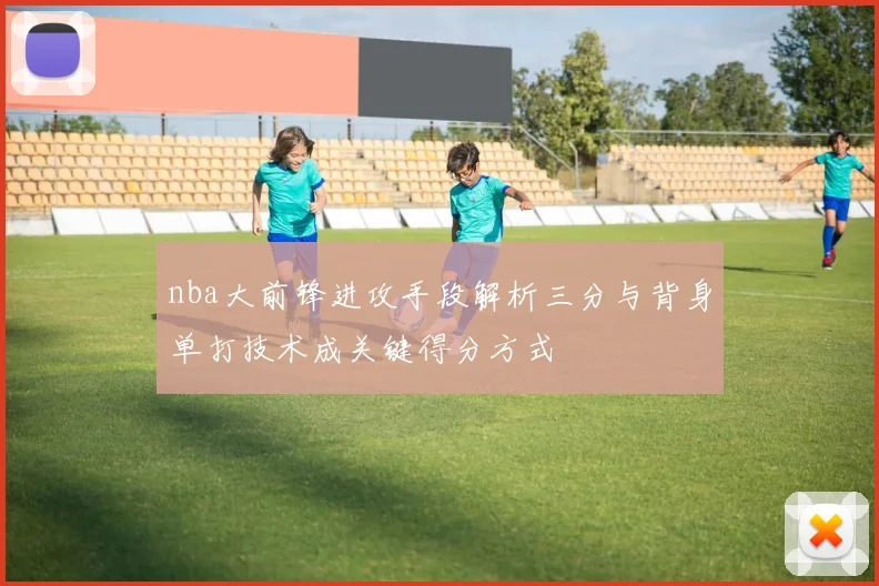nba大前锋进攻手段解析三分与背身单打技术成关键得分方式