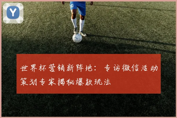 世界杯营销新阵地：专访微信活动策划专家揭秘爆款玩法