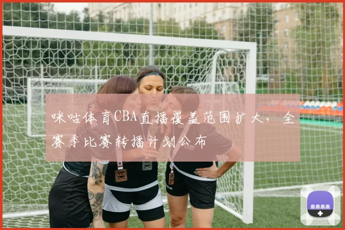 咪咕体育CBA直播覆盖范围扩大，全赛季比赛转播计划公布