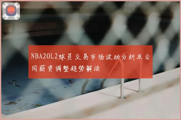 NBA2OL2球员交易市场波动分析及合同薪资调整趋势解读