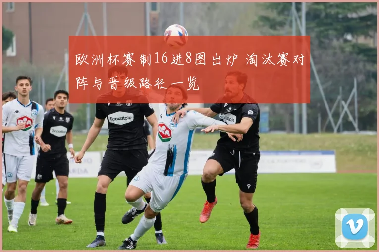 欧洲杯赛制16进8图出炉 淘汰赛对阵与晋级路径一览