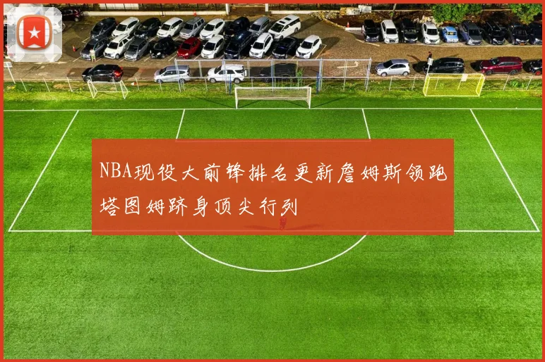 NBA现役大前锋排名更新詹姆斯领跑塔图姆跻身顶尖行列
