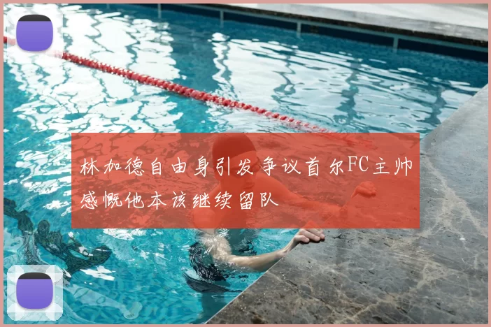 林加德自由身引发争议首尔FC主帅感慨他本该继续留队