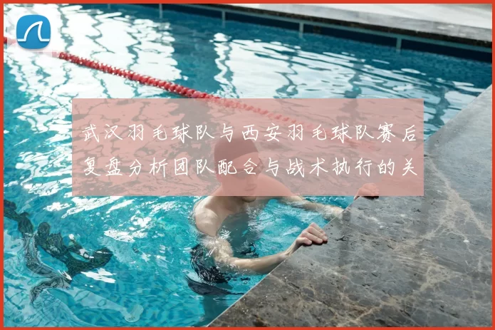 武汉羽毛球队与西安羽毛球队赛后复盘分析团队配合与战术执行的关键因素