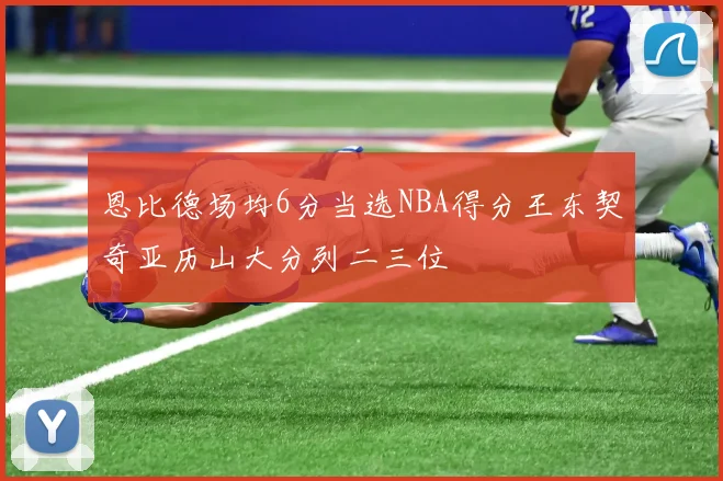 恩比德场均6分当选NBA得分王东契奇亚历山大分列二三位