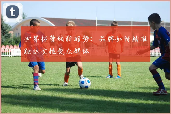 世界杯营销新趋势：品牌如何精准触达女性受众群体
