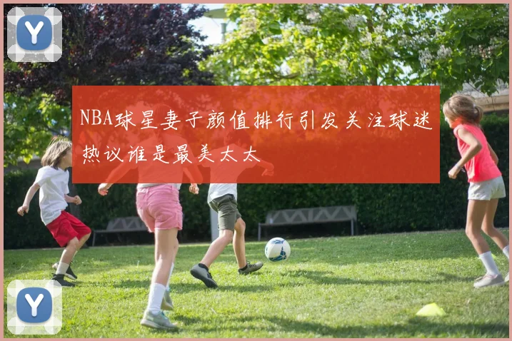 NBA球星妻子颜值排行引发关注球迷热议谁是最美太太