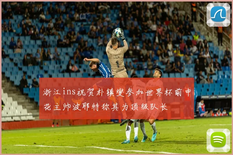 浙江ins祝贺朴镇燮参加世界杯前申花主帅波耶特称其为顶级队长