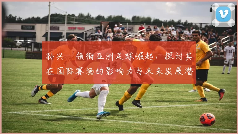 孙兴慜领衔亚洲足球崛起，探讨其在国际赛场的影响力与未来发展潜力