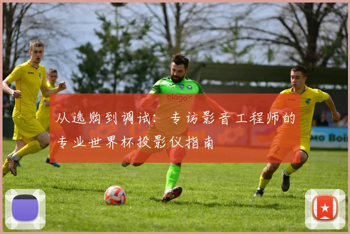 从选购到调试：专访影音工程师的专业世界杯投影仪指南