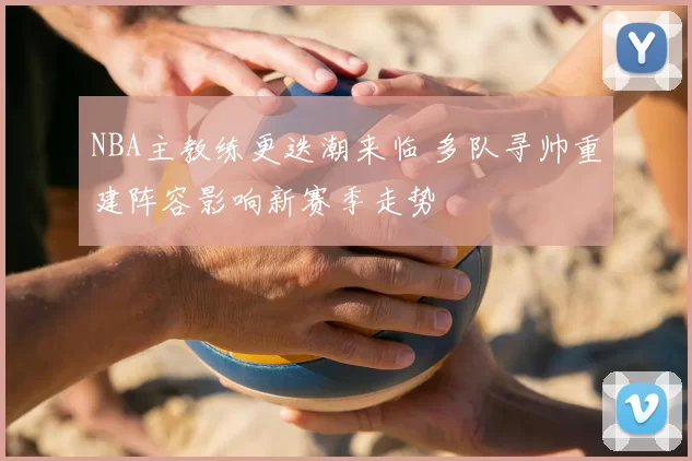 NBA主教练更迭潮来临 多队寻帅重建阵容影响新赛季走势