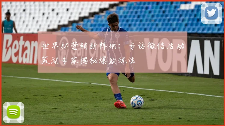 世界杯营销新阵地:专访微信活动策划专家揭秘爆款玩法