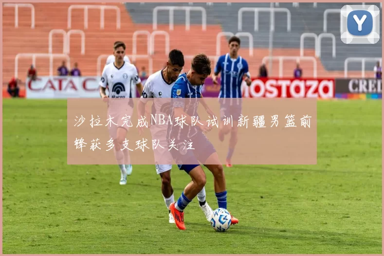 沙拉木完成NBA球队试训新疆男篮前锋获多支球队关注